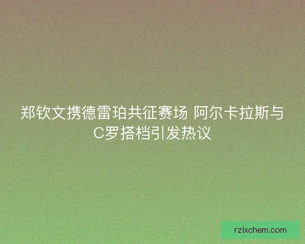 郑钦文携德雷珀共征赛场 阿尔卡拉斯与C罗搭档引发热议
