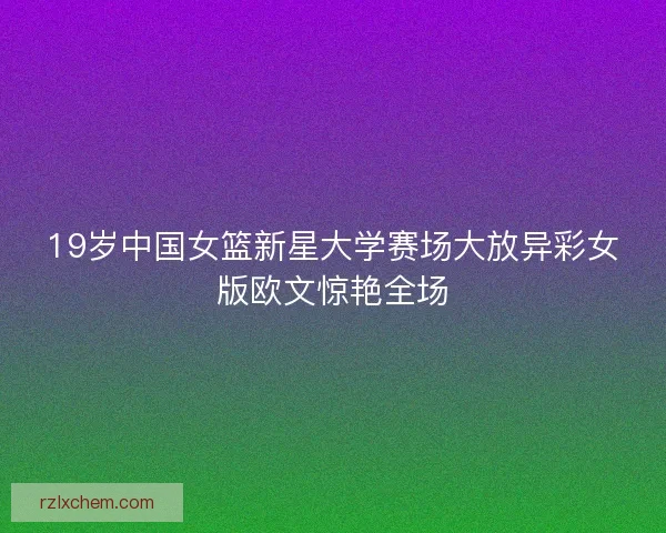 19岁中国女篮新星大学赛场大放异彩女版欧文惊艳全场