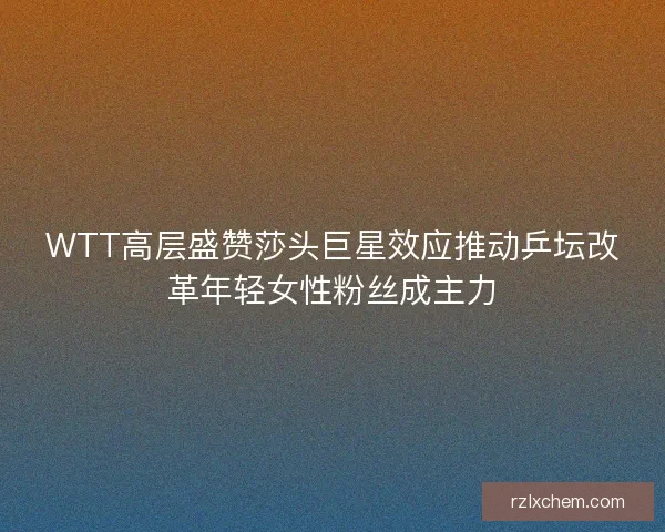 WTT高层盛赞莎头巨星效应推动乒坛改革年轻女性粉丝成主力