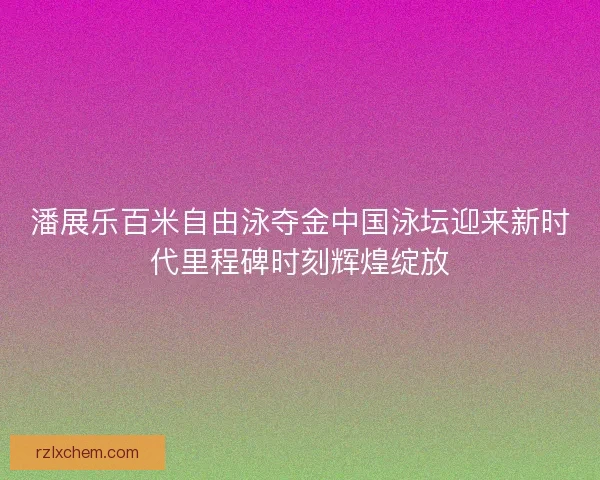 潘展乐百米自由泳夺金中国泳坛迎来新时代里程碑时刻辉煌绽放