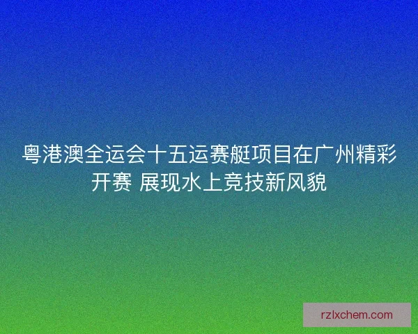 粤港澳全运会十五运赛艇项目在广州精彩开赛 展现水上竞技新风貌