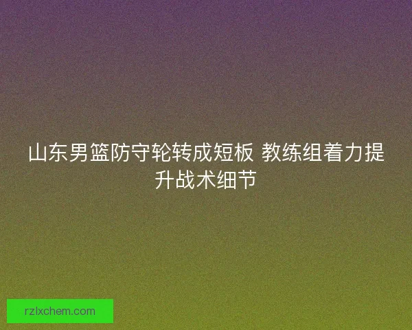 山东男篮防守轮转成短板 教练组着力提升战术细节
