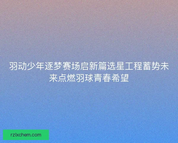 羽动少年逐梦赛场启新篇选星工程蓄势未来点燃羽球青春希望