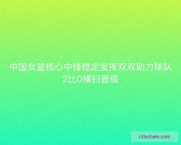 中国女篮核心中锋稳定发挥双双助力球队2比0横扫晋级
