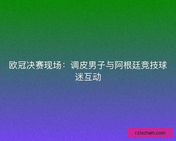 欧冠决赛现场：调皮男子与阿根廷竞技球迷互动