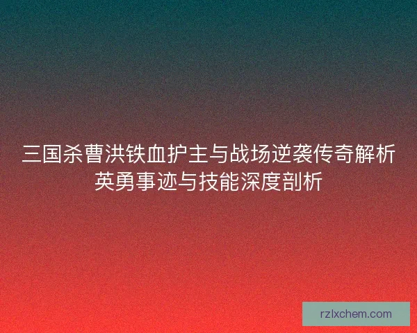 三国杀曹洪铁血护主与战场逆袭传奇解析英勇事迹与技能深度剖析