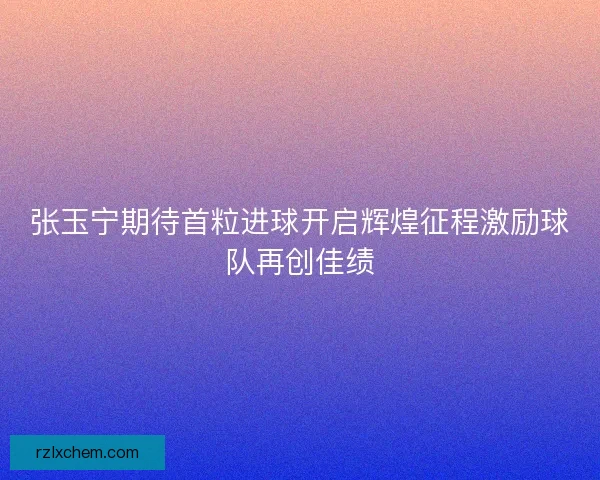 张玉宁期待首粒进球开启辉煌征程激励球队再创佳绩