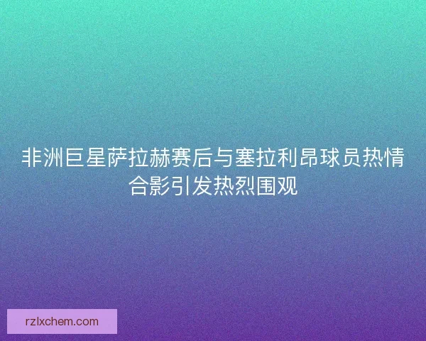 非洲巨星萨拉赫赛后与塞拉利昂球员热情合影引发热烈围观