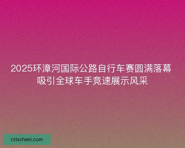 2025环漳河国际公路自行车赛圆满落幕 吸引全球车手竞速展示风采 2025环漳河国际公路自行车赛圆满落幕 吸引全球车手竞速展示风采