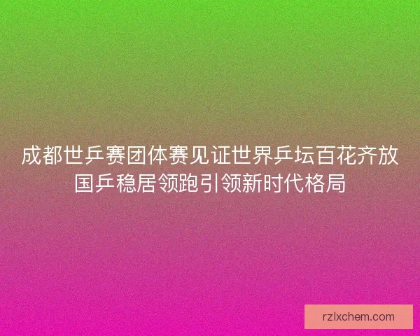 成都世乒赛团体赛见证世界乒坛百花齐放国乒稳居领跑引领新时代格局