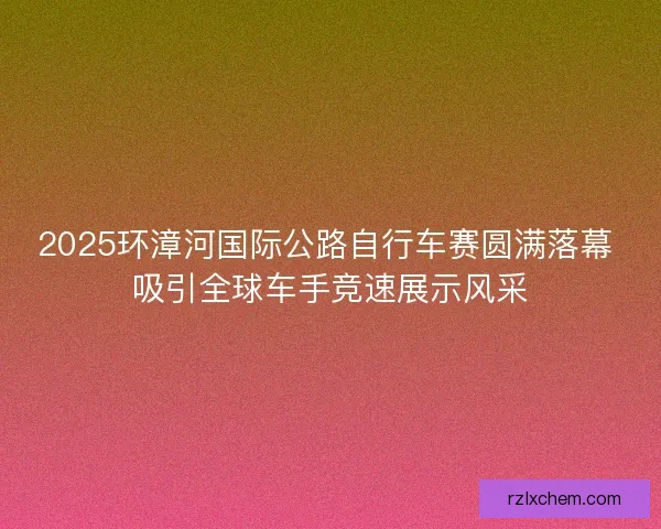 2025环漳河国际公路自行车赛圆满落幕 吸引全球车手竞速展示风采 2025环漳河国际公路自行车赛圆满落幕 吸引全球车手竞速展示风采