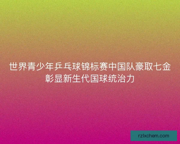 世界青少年乒乓球锦标赛中国队豪取七金彰显新生代国球统治力 世界青少年乒乓球锦标赛中国队豪取七金彰显新生代国球统治力