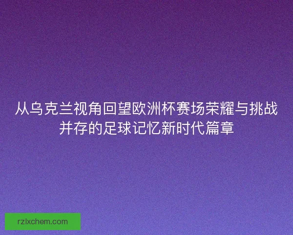 从乌克兰视角回望欧洲杯赛场荣耀与挑战并存的足球记忆新时代篇章
