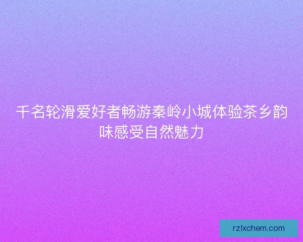 千名轮滑爱好者畅游秦岭小城体验茶乡韵味感受自然魅力