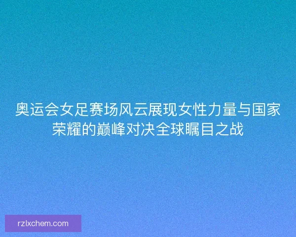 奥运会女足赛场风云展现女性力量与国家荣耀的巅峰对决全球瞩目之战