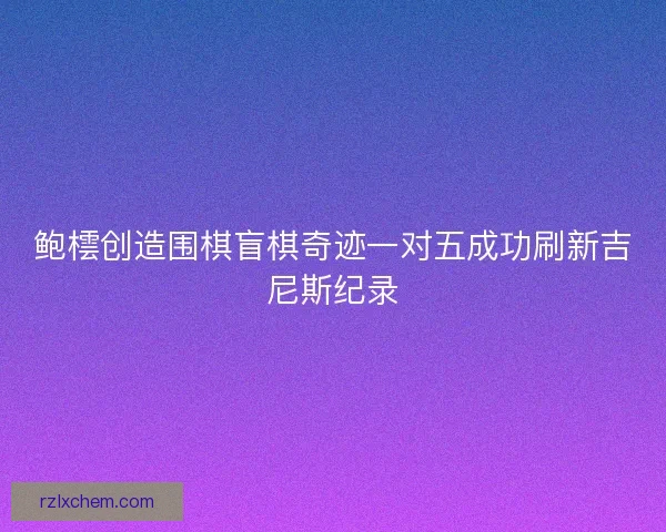 鲍橒创造围棋盲棋奇迹一对五成功刷新吉尼斯纪录 鲍橒创造围棋盲棋奇迹一对五成功刷新吉尼斯纪录