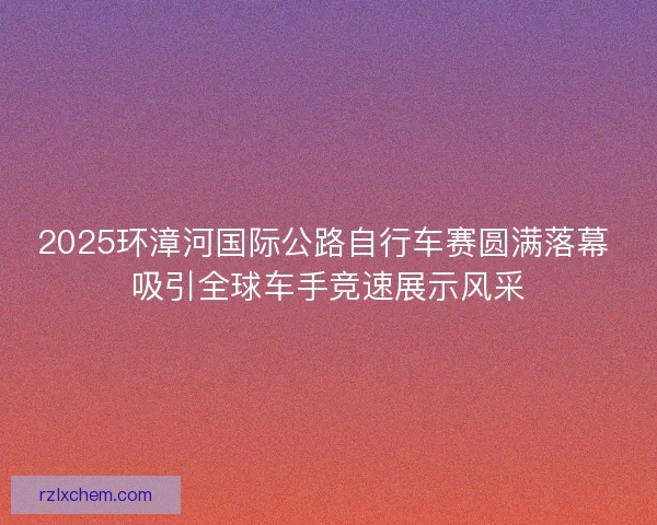 2025环漳河国际公路自行车赛圆满落幕 吸引全球车手竞速展示风采
