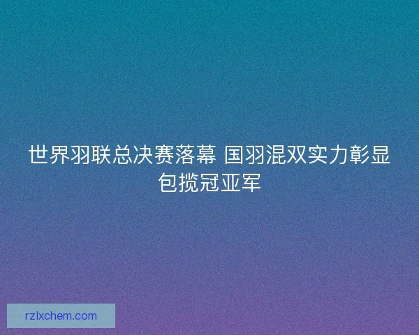 世界羽联总决赛落幕 国羽混双实力彰显包揽冠亚军