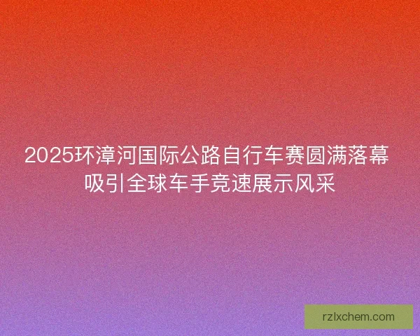 2025环漳河国际公路自行车赛圆满落幕 吸引全球车手竞速展示风采 2025环漳河国际公路自行车赛圆满落幕 吸引全球车手竞速展示风采