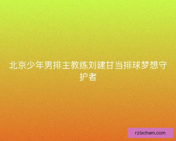 北京少年男排主教练刘建甘当排球梦想守护者 北京少年男排主教练刘建甘当排球梦想守护者