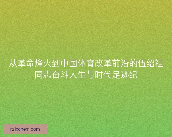 从革命烽火到中国体育改革前沿的伍绍祖同志奋斗人生与时代足迹纪