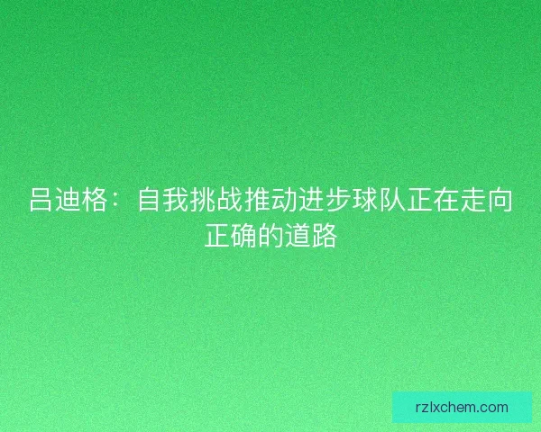 吕迪格:自我挑战推动进步球队正在走向正确的道路 吕迪格:自我挑战推动进步球队正在走向正确的道路